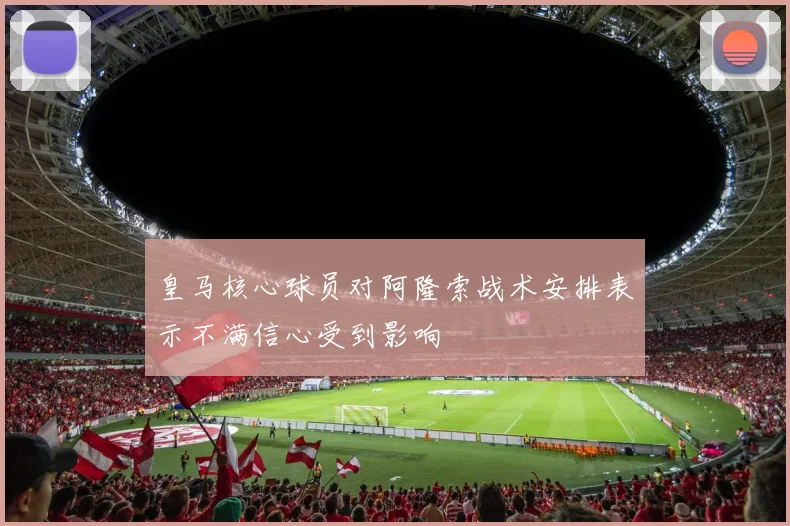 皇马核心球员对阿隆索战术安排表示不满信心受到影响