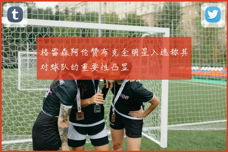 格雷森阿伦赞布克全明星入选称其对球队的重要性凸显