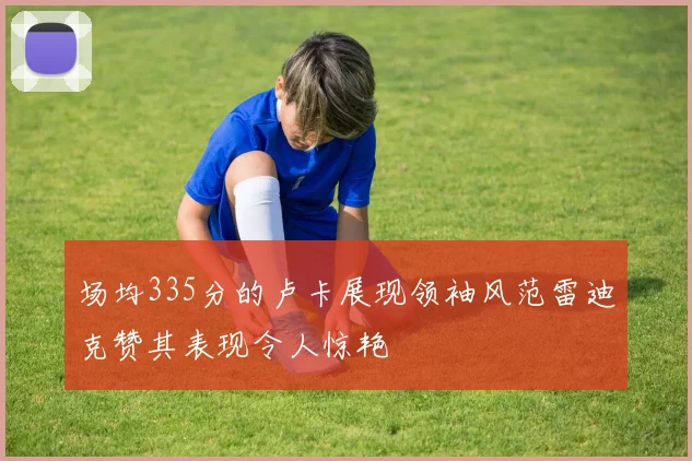 场均335分的卢卡展现领袖风范雷迪克赞其表现令人惊艳