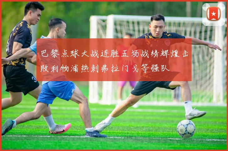 巴黎点球大战连胜五场战绩辉煌击败利物浦热刺弗拉门戈等强队