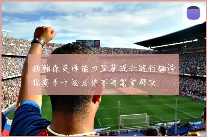 杨瀚森英语能力显著提升随行翻译称赛季十场后将不再需要帮助
