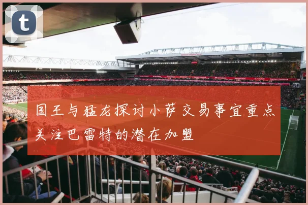 国王与猛龙探讨小萨交易事宜重点关注巴雷特的潜在加盟