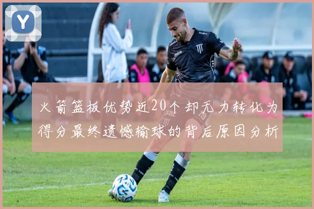 火箭篮板优势近20个却无力转化为得分最终遗憾输球的背后原因分析