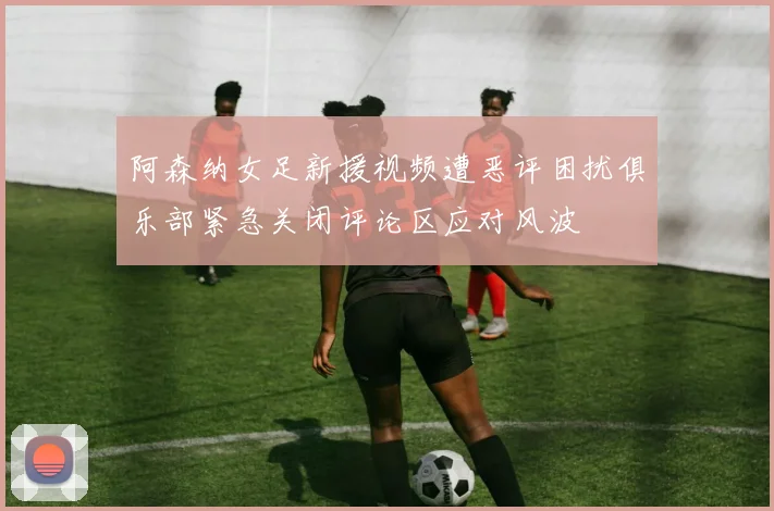阿森纳女足新援视频遭恶评困扰俱乐部紧急关闭评论区应对风波