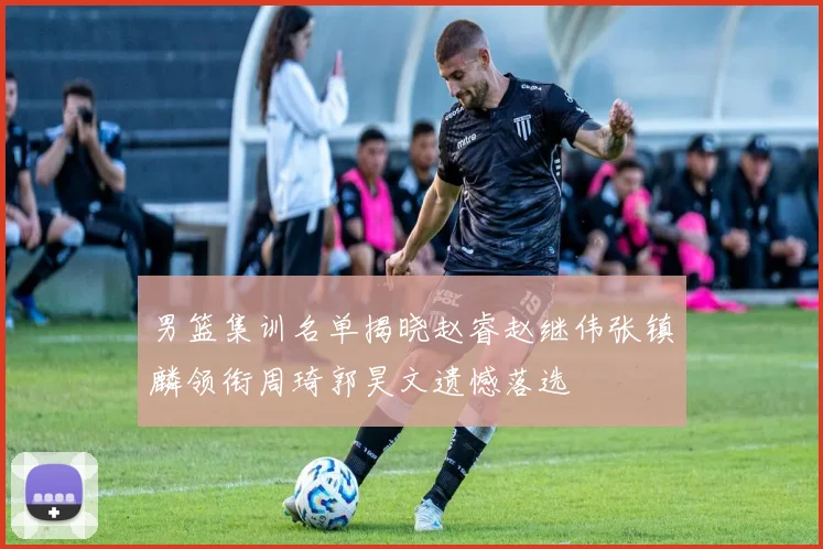 男篮集训名单揭晓赵睿赵继伟张镇麟领衔周琦郭昊文遗憾落选