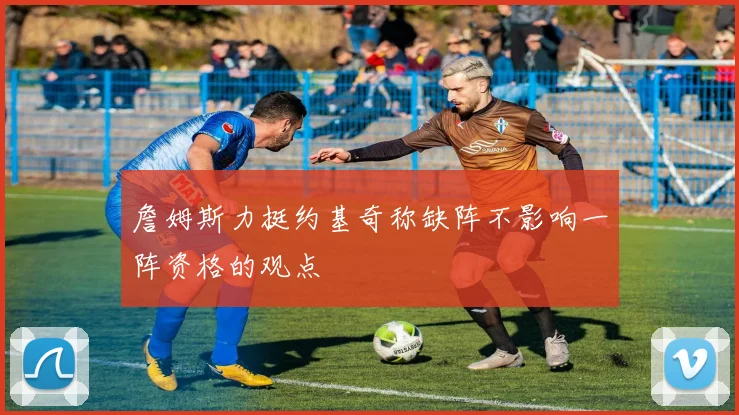 詹姆斯力挺约基奇称缺阵不影响一阵资格的观点