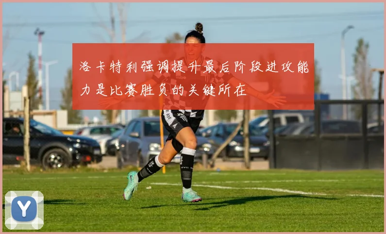 洛卡特利强调提升最后阶段进攻能力是比赛胜负的关键所在