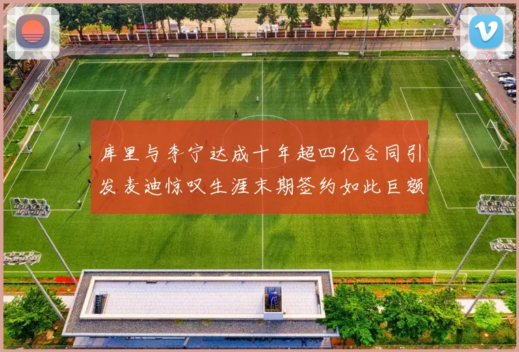 库里与李宁达成十年超四亿合同引发麦迪惊叹生涯末期签约如此巨额前所未闻