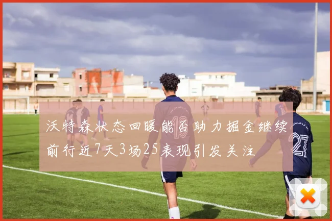 沃特森状态回暖能否助力掘金继续前行近7天3场25表现引发关注