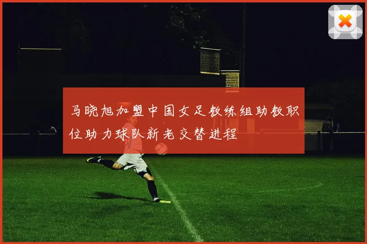 马晓旭加盟中国女足教练组助教职位助力球队新老交替进程