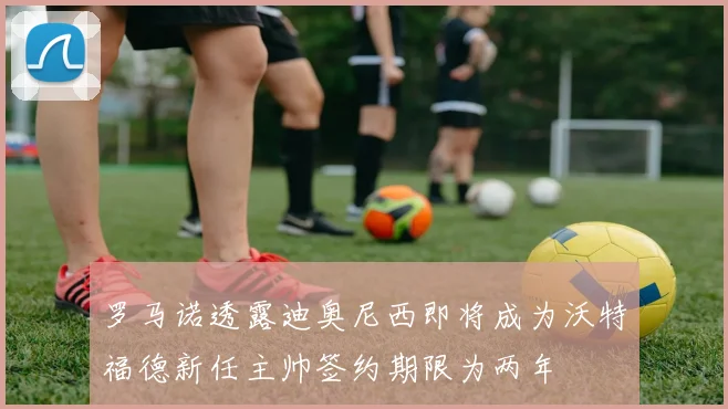 罗马诺透露迪奥尼西即将成为沃特福德新任主帅签约期限为两年