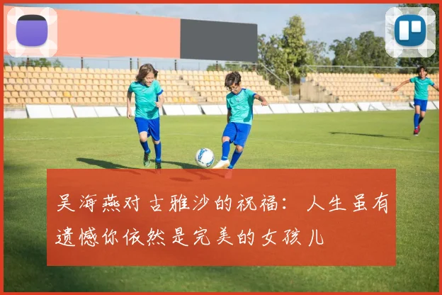 吴海燕对古雅沙的祝福：人生虽有遗憾你依然是完美的女孩儿