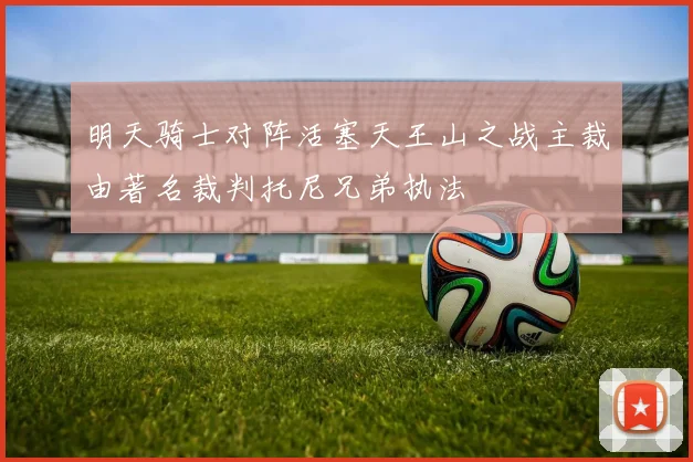 明天骑士对阵活塞天王山之战主裁由著名裁判托尼兄弟执法
